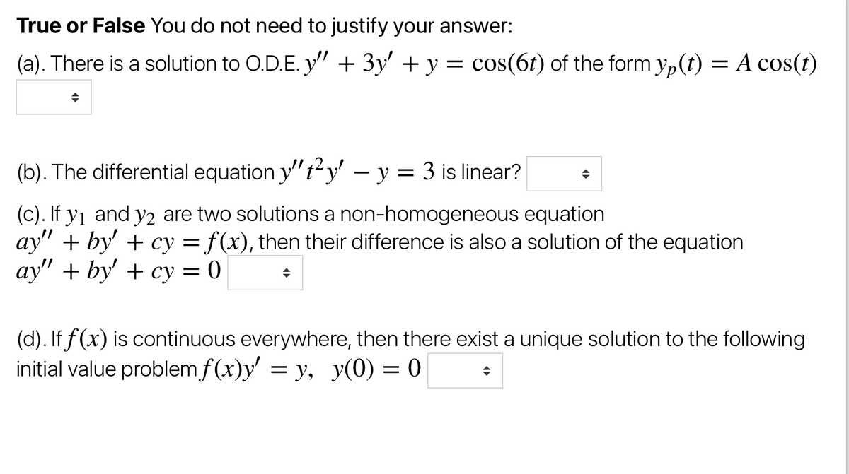 True or False You do not need to justify your answer:
(a). There is a solution to O.D.E. y" + 3y' + y = cos(6t) of the form yp(t) = A cos(t)
(b). The differential equation y'"t² y' – y = 3 is linear?
(c). If y1 and y2 are two solutions a non-homogeneous equation
ay" + by' + cy = f(x), then their difference is also a solution of the equation
аy" + by' + су —D 0
(d). If f(x) is continuous everywhere, then there exist a unique solution to the following
initial value problem f (x)y' = y, y(0) = 0
