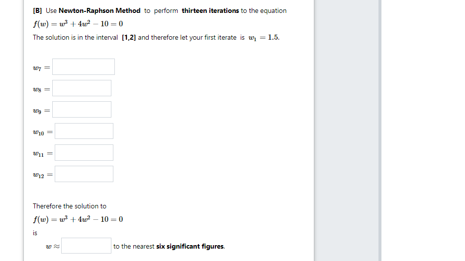 [B] Use Newton-Raphson Method to perform thirteen iterations to the equation
f(w) = w + 4w? – 10 = 0
The solution is in the interval [1,2] and therefore let your first iterate is wi =1.5.
W7
= 8m
Wg =
w10
וךש
W12 =
Therefore the solution to
f(w) = w + 4w? – 10 = 0
is
to the nearest six significant figures.
||
