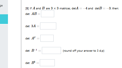 [B] If A and B are 3 x 3 matrices, detA
4 and detB=-3; then:
det AB =
det 34 =
det A"
det B-
(round off your answer to 3 d.p)
det B
