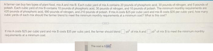 A farmer can buy two types of plant food, mix A and mix B. Each cubic yard of mix A contains 20 pounds of phosphoric acid, 30 pounds of nitrogen, and 5 pounds of
potash Each cubic yard of mix B contains 10 pounds of phosphoric acid, 30 pounds of nitrogen, and 10 pounds of potash. The minimum monthly requirements are
420 pounds of phosphoric acid, 990 pounds of nitrogen, and 210 pounds of potash. If mix A costs $25 per cubic yard and mix B costs $35 per cubic yard, how many
cubic yards of each mix should the farmer blend to meet the minimum monthly requirements at a minimum cost? What is this cost?
COD
If mix A costs $25 per cubic yard and mix B costs $35 per cubic yard, the farmer should blondyd" of mix A and yd" of mix B to meet the minimum monthly
requirements at a minimum cost.
The cost is $840