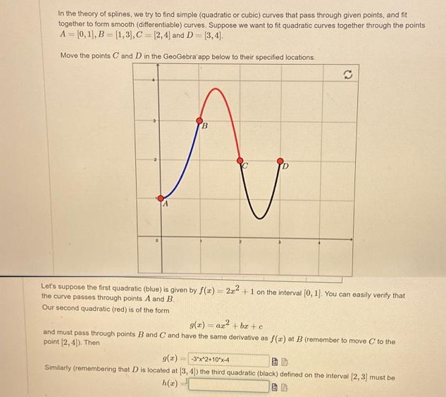 In the theory of splines, we try to find simple (quadratic or cubic) curves that pass through given points, and fit
together to form smooth (differentiable) curves. Suppose we want to fit quadratic curves together through the points
A [0, 1], B = [1,3), C= (2,4) and D= [3,4].
Move the points C and D in the GeoGebra' app below to their specified locations.
B
Q
Let's suppose the first quadratic (blue) is given by f(x)=2x2+1 on the interval [0, 1]. You can easily verify that
the curve passes through points A and B.
Our second quadratic (red) is of the form
g(x) = ax² +be+c
and must pass through points B and C and have the same derivative as f(x) at B (remember to move C to the
point (2,4)). Then
g(x)
-3°x^2+10 x-4
Similarly (remembering that D is located at [3, 4)) the third quadratic (black) defined on the interval [2,3] must be
h(x)
3