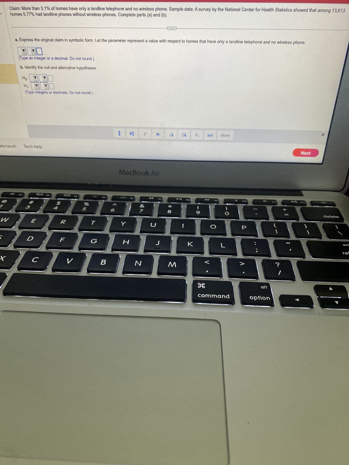 Claim: More than 3.1% of homes have only a landline telephone and no wireless phone. Sample data: A survey by the National Center for Health Statistics showed that among 13,613
homes 5.77% had landline phones without wireless phones. Complete parts (a) and (b).
atcrunch
W
a. Express the original claim in symbolic form. Let the parameter represent a value with respect to homes that have only a landline telephone and no wireless phone.
t
(Type an integer or a decimal. Do not round.)
b. Identify the null and alternative hypotheses.
Ho:
H₁:
(Type integers or decimals. Do not round.)
Tech help
%
5
10000E
SO B
L
E
D
C
R
F
V
T
G
MacBook Air
B
E
Y
Fo
H
&
7
N
U
J
√ V 1.
*00
8
M
I
K
(
9
H
O
More
O
1880
L
command
P
alt
P13
option
[
Next
G.
}
1
delete
ent
ret