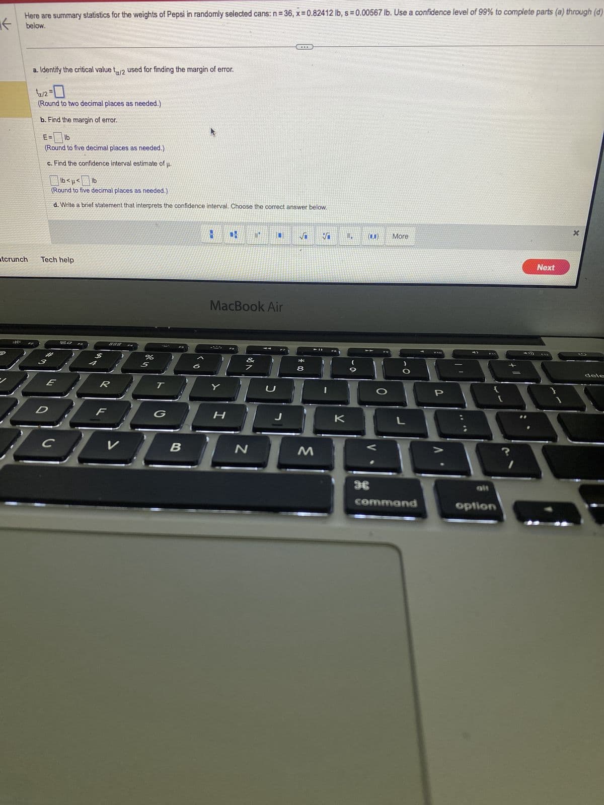 ←
Here are summary statistics for the weights of Pepsi in randomly selected cans: n=36, x=0.82412 lb, s = 0.00567 lb. Use a confidence level of 99% to complete parts (a) through (d)
below.
atcrunch
-6-
a. Identify the critical value t/2 used for finding the margin of error.
¹₁a/2=
(Round to two decimal places as needed.)
b. Find the margin of error.
EB lb
(Round to five decimal places as needed.)
c. Find the confidence interval estimate of u.
lb<μ< lb
(Round to five decimal places as needed.)
d. Write a brief statement that interprets the confidence interval. Choose the correct answer below.
Tech help
20 F3
E
$
4
888
%
R
F
1000
DD
BL
с
V
S
T
G
B
MacBook Air
-
Y
30
H
A
N
U
HELE
J
VO V
00 *
8
M
F8
K
·a
9
H
O
More
L
command
P
F11
{
option
[
+
?
Next
F12
X
dele