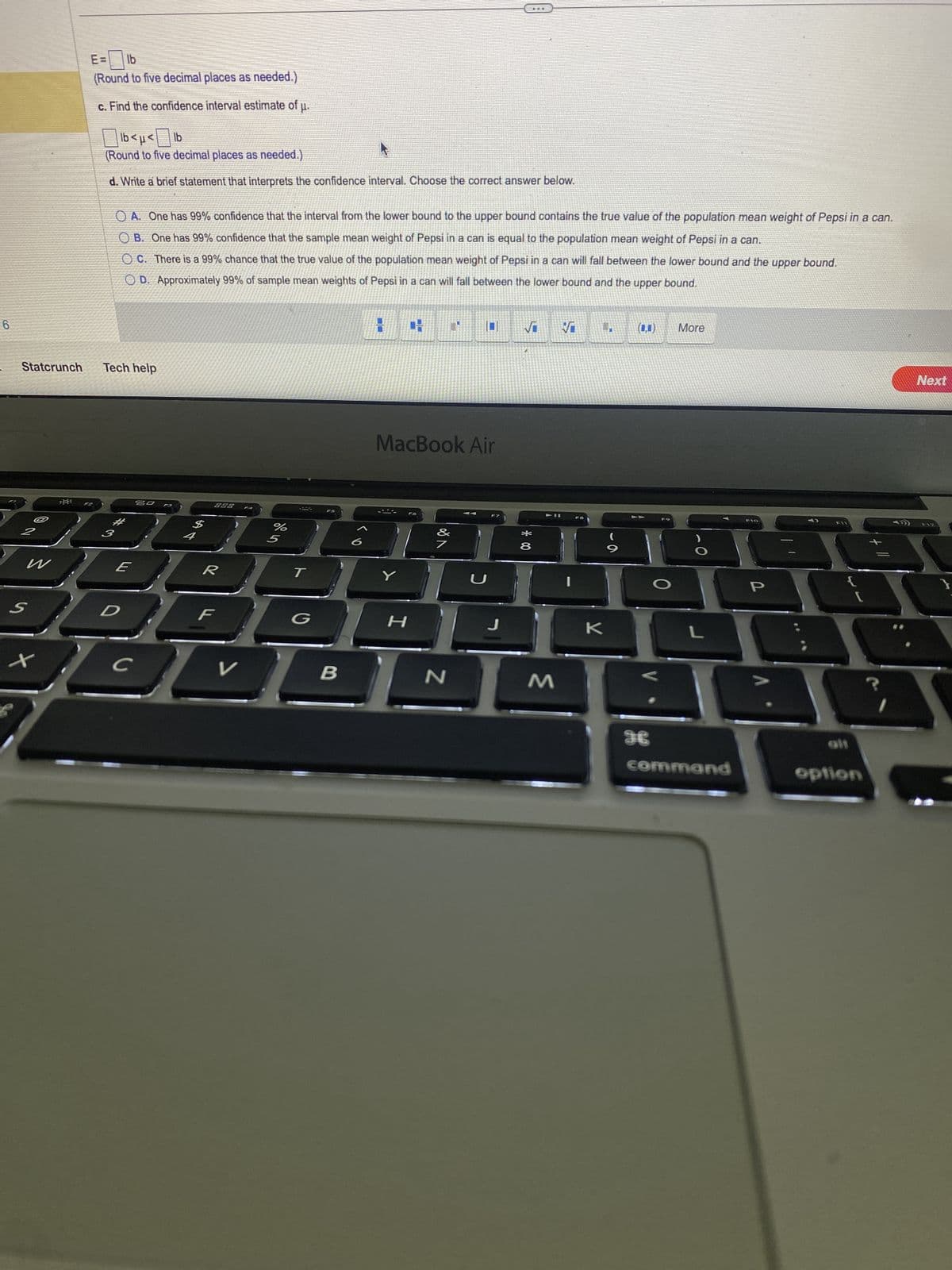 6
Statcrunch
S
W
x
E=
lb
(Round to five decimal places as needed.)
c. Find the confidence interval estimate of µ.
lb<µ<lb
(Round to five decimal places as needed.)
d. Write a brief statement that interprets the confidence interval. Choose the correct answer below.
OA. One has 99% confidence that the interval from the lower bound to the upper bound contains the true value of the population mean weight of Pepsi in a can.
OB. One has 99% confidence that the sample mean weight of Pepsi in a can is equal to the population mean weight of Pepsi in a can.
OC. There is a 99% chance that the true value of the population mean weight of Pepsi in a can will fall between the lower bound and the upper bound.
OD. Approximately 99% of sample mean weights of Pepsi in a can will fall between the lower bound and the upper bound.
Tech help
#
2
E
с
20 F3
888
R
V
%
5
T
G
B
MacBook Air
Y
H
JA
N
U
J
√
*00
8
M
√I
K
9
O
More
L
command
P
alt
option
Next
F12