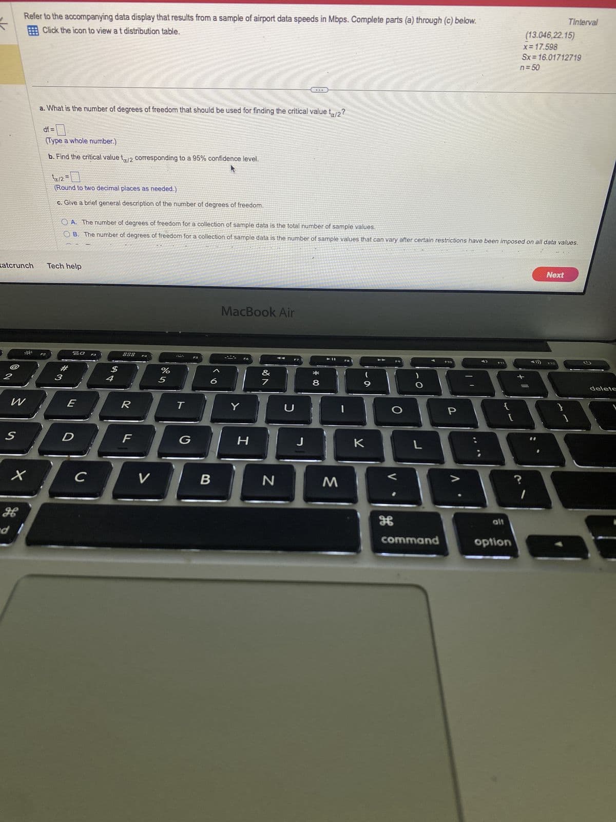 ### Statistical Analysis of Airport Data Speeds

#### Instructions:
Refer to the accompanying data display that results from a sample of airport data speeds in Mbps. Complete parts (a) through (c) below.

#### Data Set:
- TInterval 
- Data points: (13.046, 22.15)
- Mean (\( \bar{x} \)): 17.598
- Standard deviation (\( S_x \)): 16.0117219
- Sample size (\( n \)): 50

#### Questions:

**a. What is the number of degrees of freedom that should be used for finding the critical value \( t_{\alpha/2} \)?**

- **df = (n - 1)**
- *(Type a whole number)*

**b. Find the critical value \( t_{\alpha/2} \) corresponding to a 95% confidence level.**

- **\( t_{\alpha/2} = \)**
- *(Round to two decimal places as needed)*

**c. Give a brief general description of the number of degrees of freedom.**

- **Option A:** The number of degrees of freedom for a collection of sample data is the total number of sample values.
- **Option B:** The number of degrees of freedom for a collection of sample data is the number of sample values that can vary after certain restrictions have been imposed on all data values.

*Select an option above that best describes the concept.*

[Next] Button

#### Diagram/Graph Notes:
There is no diagram or graph present in the image. The task involves calculations based on provided data statistics.