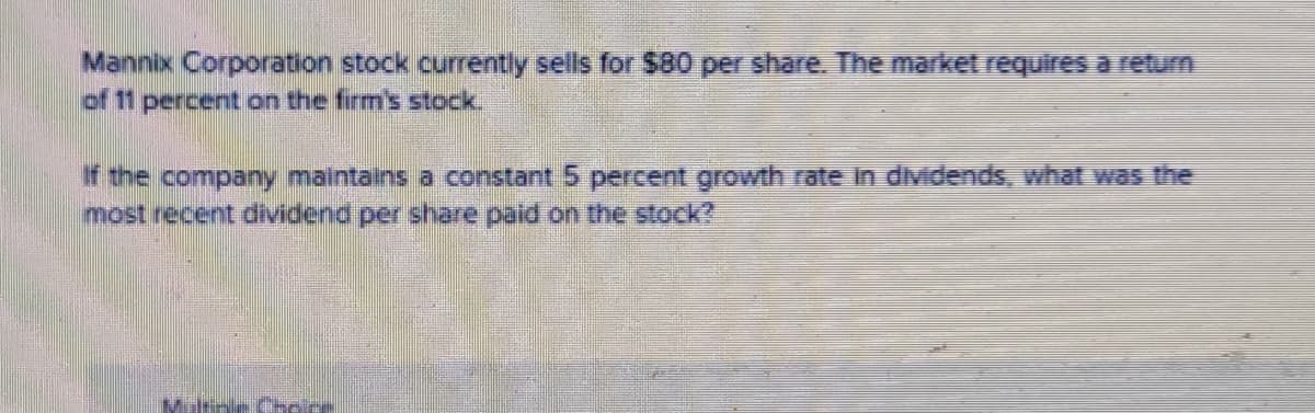 Mannix Corporation stock currently sells for $80 per share. The market requires aretum
of 11 percent on the firm's stock.
If the company maintains a constant 5 percent growth rate in dividends, what was the
most recent dividend per share paid on the stock?
Milsne Chcice
