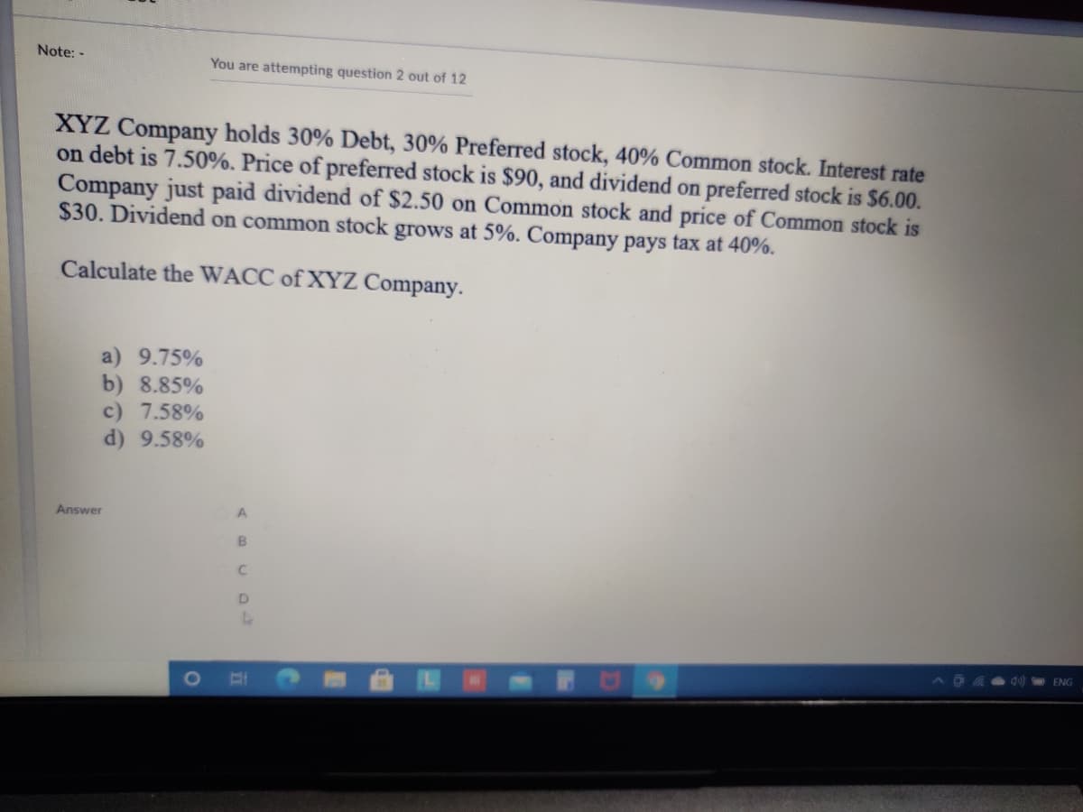 Note: -
You are attempting question 2 out of 12
XYZ Company holds 30% Debt, 30% Preferred stock, 40% Common stock. Interest rate
on debt is 7.50%. Price of preferred stock is $90, and dividend on preferred stock is $6.00.
Company just paid dividend of $2.50 on Common stock and price of Common stock is
$30. Dividend on common stock grows at 5%. Company pays tax at 40%.
Calculate the WACC of XYZ Company.
a) 9.75%
b) 8.85%
c) 7.58%
d) 9.58%
Answer
D.
dul ENG
