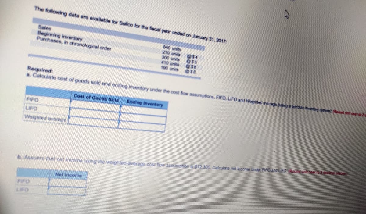 The following data are available for Sellco for the fiscal yoar ended on January 31, 2017:
Sales
Beginning inventory
Purchases, in chronological order
840 units
210 units
300 units
410 units 56
190 units
Required:
a. Calcuiate cost of goods sold and ending inventory under the cost fow assumptions, FIFO, LIFO and Weighted average (using a periodie inventory syslenk (Round unit oost ls2
Cost of Goods Scld
Ending Inventory
FIFO
LIFO
Weighted average
6. Assume hat net ancome using the weighted-average cost flow assumption is $12.300 Calculate net inceme under FIFO and LIFG (Round unit coafzcnplaE
Net Income
FIFO
