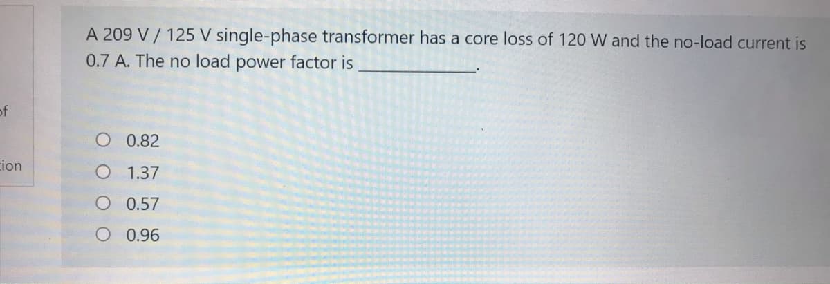 A 209 V / 125 V single-phase transformer has a core loss of 120 W and the no-load current is
0.7 A. The no load power factor is
of
O 0.82
ion
1.37
O 0.57
O 0.96
