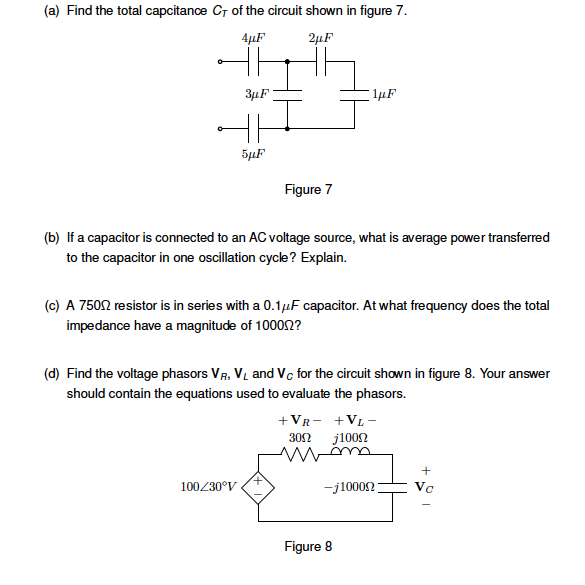 (a) Find the total capcitance CT of the circuit shown in figure 7.
4μF
2μF
3µF
T
¹µF
5μF
Figure 7
(b) If a capacitor is connected to an AC voltage source, what is average power transferred
to the capacitor in one oscillation cycle? Explain.
(c) A 750 resistor is in series with a 0.1 µF capacitor. At what frequency does the total
impedance have a magnitude of 1000.2?
(d) Find the voltage phasors VR, VL and Vc for the circuit shown in figure 8. Your answer
should contain the equations used to evaluate the phasors.
100/30°V
+VR-
+VL-
30022
j1000
m
+
-j1000
Vc
Figure 8