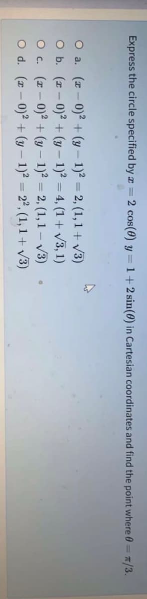 Express the circle specified by x = 2 cos(0) y= 1+2 sin(0) in Cartesian coordinates and find the point where 0= T/3.
O a. (r- 0)2 + (y – 1)² = 2, (1, 1 + v3)
O b. (z – 0)? + (y – 1)? = 4, (1 + v3, 1)
O c. (a – 0)2 + (y – 1)² = 2, (1, 1 – V3)
O d. (z – 0)? + (y – 1)² = 2°, (1, 1 + V3)
