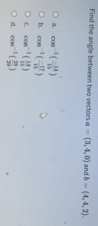 Find the angle between two vectors a = (3, 4,0) and b = (4,4, 2).
%3D
O a.
COS
15
O b.
-1
. coS
15
O C.
COS
28
O d. cos(
29
