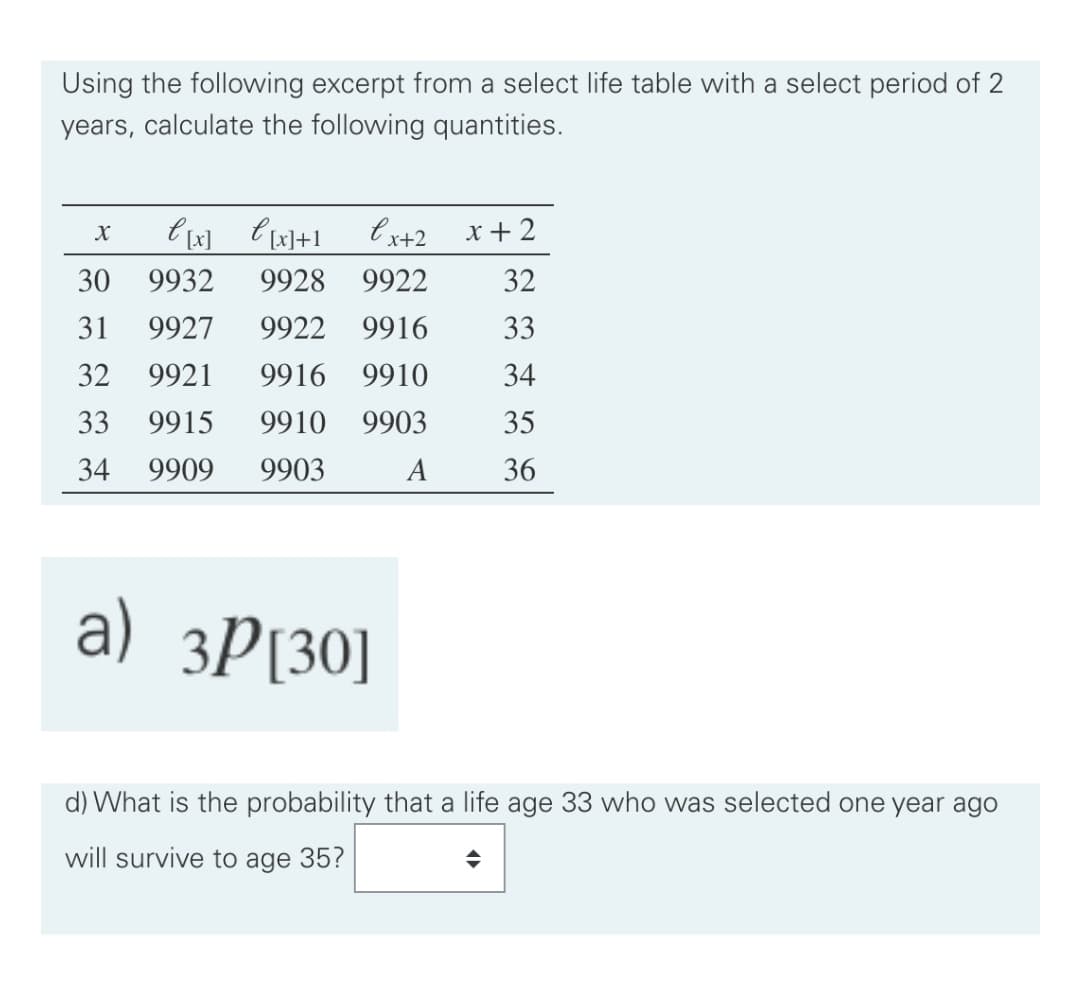 Using the following excerpt from a select life table with a select period of 2
years, calculate the following quantities.
l x+2
x +2
30
9932
9928
9922
32
31
9927
9922
9916
33
32
9921
9916
9910
34
33
9915
9910
9903
35
34
9909
9903
A
36
a) 3P[30]
d) What is the probability that a life age 33 who was selected one year ago
will survive to age 35?
