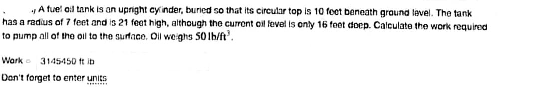 y A tuel oil tank is an upright cylinder, buried so that its circular top is 10 feet beneath ground level. The tank
has a radius of 7 feet and is 21 feet high, although the current oil tevel is only 16 feet doep. Calculate the work required
to pump all of the oil to the surtace. Ol weighs 50 lb/ft'.
Wark -
3145450 ft ib
Don't forget to enter units
......
