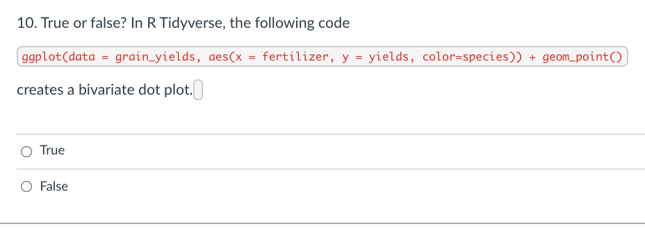 10. True or false? In R Tidyverse, the following code
ggplot(data = grain_yields, aes(x = fertilizer, y = yields, color=species)) + geom_point()
creates a bivariate dot plot.
O True
O False
