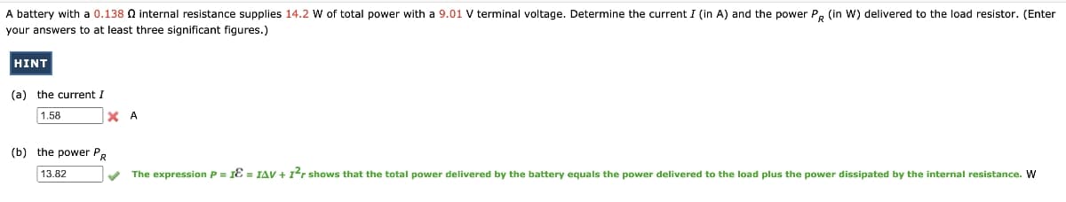 A battery with a 0.138 Q internal resistance supplies 14.2 W of total power with a 9.01 V terminal voltage. Determine the current I (in A) and the power P. (in W) delivered to the load resistor. (Enter
your answers to at least three significant figures.)
HINT
(a) the current I
1.58
A
(b) the power P.
13.82
The expression P = 1Ɛ = IAV +1'r shows that the total power delivered by the battery equals the power delivered to the load plus the power dissipated by the internal resistance. W
