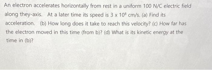 An electron accelerates horizontally from rest in a uniform 100 N/C electric field
along they-axis. At a later time its speed is 3 x 10 cm/s. (a) Find its
acceleration. (b) How long does it take to reach this velocity? (c) How far has
the electron moved in this time (from b)? (d) What is its kinetic energy at the
time in (b)?
