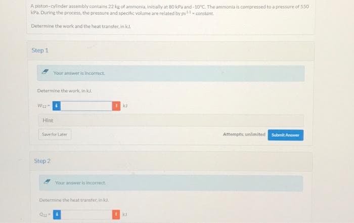 A piston-cylinder assembly contains 22 kg of ammonia, initially at 80 kPa and -10°C. The ammonia is compressed to a pressure of 550
kPa. During the process, the pressure and specific volume are related by py- constant.
Determine the work and the heat transfer, in kl.
Step 1
Your answer is incorrect.
Determine the work, in kl.
Hint
Save for Later
Attempts: unlimited
Submit Anwer
Step 2
Your answer is incorrect.
Determine the heat transter, in kd.
