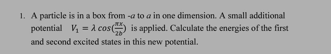 1. A particle is in a box from -a to a in one dimension. A small additional
potential V1 = 1 cos() is applied. Calculate the energies of the first
2b
and second excited states in this new potential.
