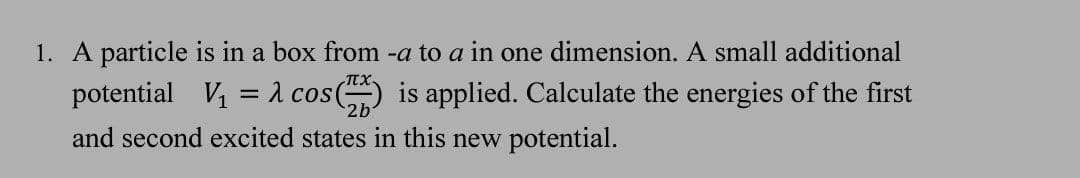 1. A particle is in a box from -a to a in one dimension. A small additional
potential V1
a cos() is applied. Calculate the energies of the first
and second excited states in this new potential.
