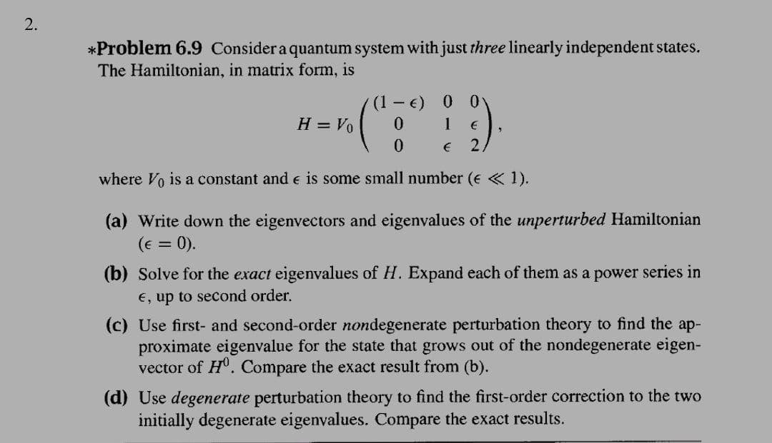 2.
*Problem 6.9 Consider a quantum system with just three linearly independent states.
The Hamiltonian, in matrix form, is
0.
H = Vo
1
where Vo is a constant and e is some small number (e « 1).
(a) Write down the eigenvectors and eigenvalues of the unperturbed Hamiltonian
(e = 0).
%3D
(b) Solve for the exact eigenvalues of H. Expand each of them as a power series in
E, up to second order.
(c) Use first- and second-order nondegenerate perturbation theory to find the ap-
proximate eigenvalue for the state that grows out of the nondegenerate eigen-
vector of H. Compare the exact result from (b).
(d) Use degenerate perturbation theory to find the first-order correction to the two
initially degenerate eigenvalues. Compare the exact results.
