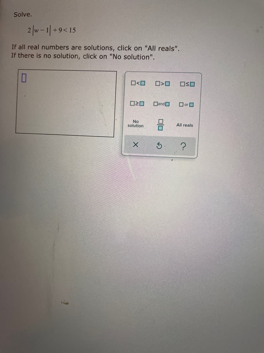 Solve.
2 |w-1|+9<15
If all real numbers are solutions, click on "All reals".
If there is no solution, click on "No solution".
ロ<ロ
ロSロ
O20
DandO
O or O
solution
All reals
