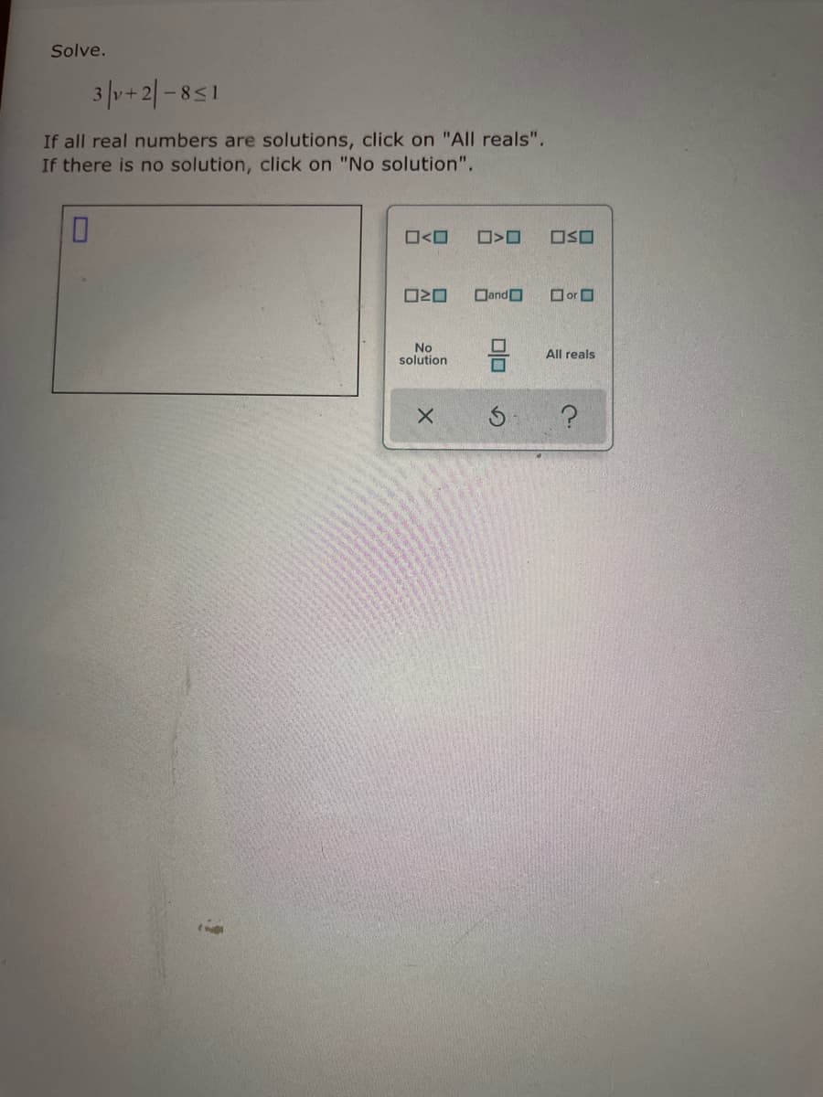 Solve.
3 |v+2| -8
- 8<1
If all real numbers are solutions, click on "All reals".
If there is no solution, click on "No solution".
O<O
OSO
DandO
Oor O
No
solution
All reals
