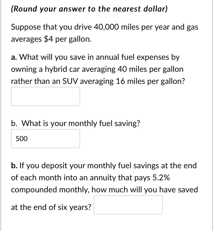 (Round your answer to the nearest dollar)
Suppose that you drive 40,000 miles per year and gas
averages $4 per gallon.
a. What will you save in annual fuel expenses by
owning a hybrid car averaging 40 miles per gallon
rather than an SUV averaging 16 miles per gallon?
b. What is your monthly fuel saving?
500
b. If you deposit your monthly fuel savings at the end
of each month into an annuity that pays 5.2%
compounded monthly, how much will you have saved
at the end of six years?
