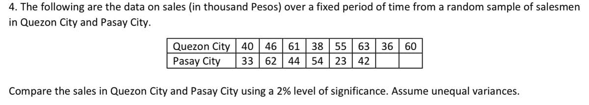 4. The following are the data on sales (in thousand Pesos) over a fixed period of time from a random sample of salesmen
in Quezon City and Pasay City.
Quezon City 40
Pasay City
46
61
38
55
63
36
60
33
62
44
54
23
42
Compare the sales in Quezon City and Pasay City using a 2% level of significance. Assume unequal variances.
