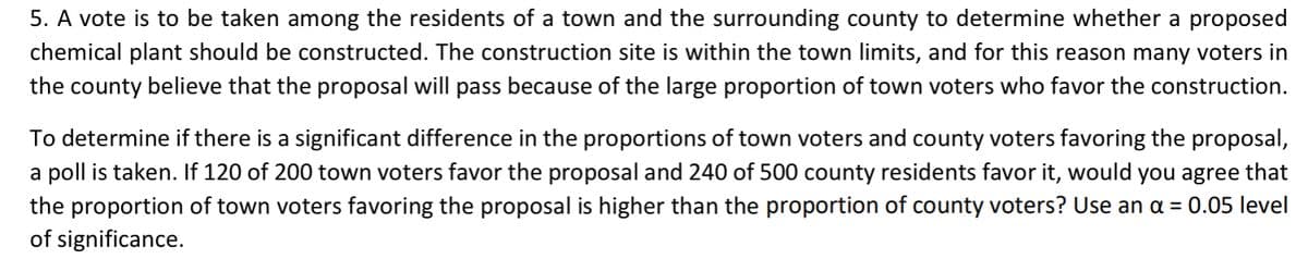 5. A vote is to be taken among the residents of a town and the surrounding county to determine whether a proposed
chemical plant should be constructed. The construction site is within the town limits, and for this reason many voters in
the county believe that the proposal will pass because of the large proportion of town voters who favor the construction.
To determine if there is a significant difference in the proportions of town voters and county voters favoring the proposal,
a poll is taken. If 120 of 200 town voters favor the proposal and 240 of 500 county residents favor it, would you agree that
the proportion of town voters favoring the proposal is higher than the proportion of county voters? Use an a = 0.05 level
of significance.
