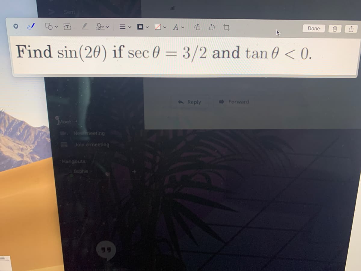 all
Sent
Done
Find sin(20) if sec 0 = 3/2 and tan 0 < 0.
6 Reply
Forward
Moet
7000
New meeting
Join a meeting
Hangouts
Sophie
55
