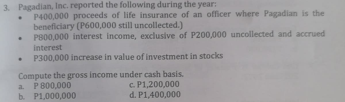 3. Pagadian, Inc. reported the following during the year:
P400,000 proceeds of life insurance of an officer where Pagadian is the
beneficiary (P600,000 still uncollected.)
P800,000 interest income, exclusive of P200,000 uncollected and accrued
interest
P300,000 increase in value of investment in stocks
Compute the gross income under cash basis.
P 800,000
b. P1,000,000
c. P1,200,000
d. P1,400,000
a.
