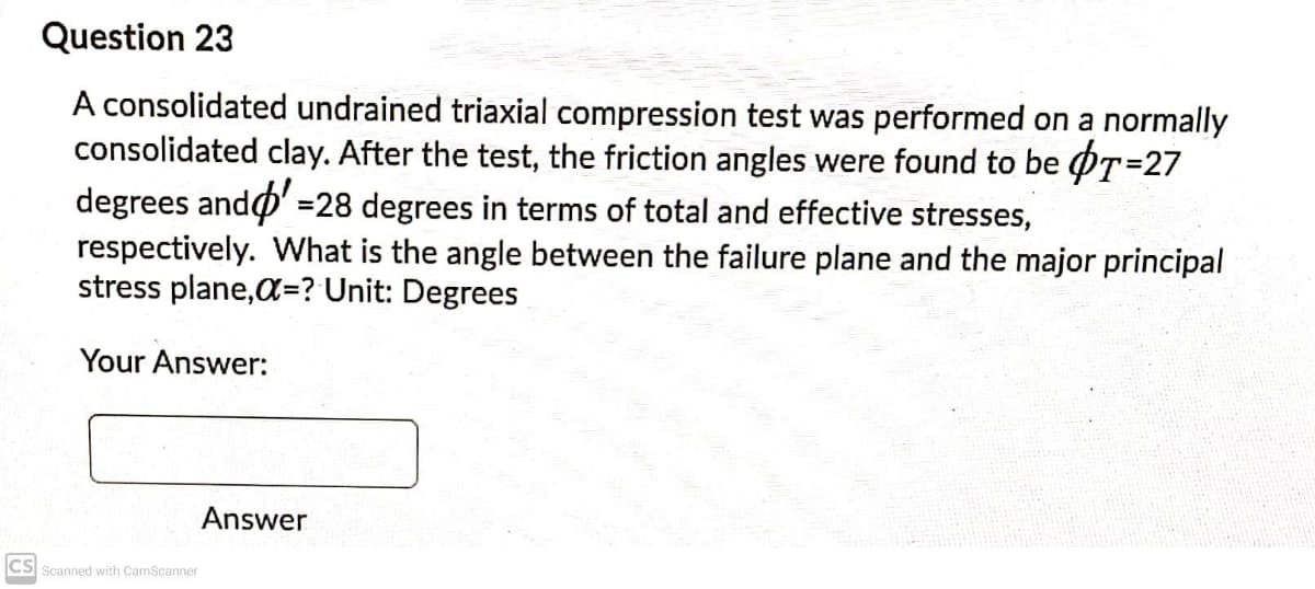 Question 23
A consolidated undrained triaxial compression test was performed on a normally
consolidated clay. After the test, the friction angles were found to be OT=27
degrees ando' =28 degrees in terms of total and effective stresses,
respectively. What is the angle between the failure plane and the major principal
stress plane,a=? Unit: Degrees
Your Answer:
Answer
CS Scanned with CamScanner
