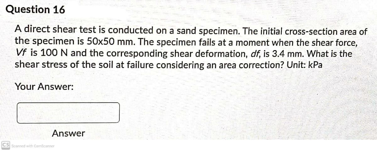 Question 16
A direct shear test is conducted on a sand specimen. The initial cross-section area of
the specimen is 50x50 mm. The specimen fails at a moment when the shear force,
Vf is 100 N and the corresponding shear deformation, df, is 3.4 mm. What is the
shear stress of the soil at failure considering an area correction? Unit: kPa
Your Answer:
Answer
CS Scanned with CamScanner
