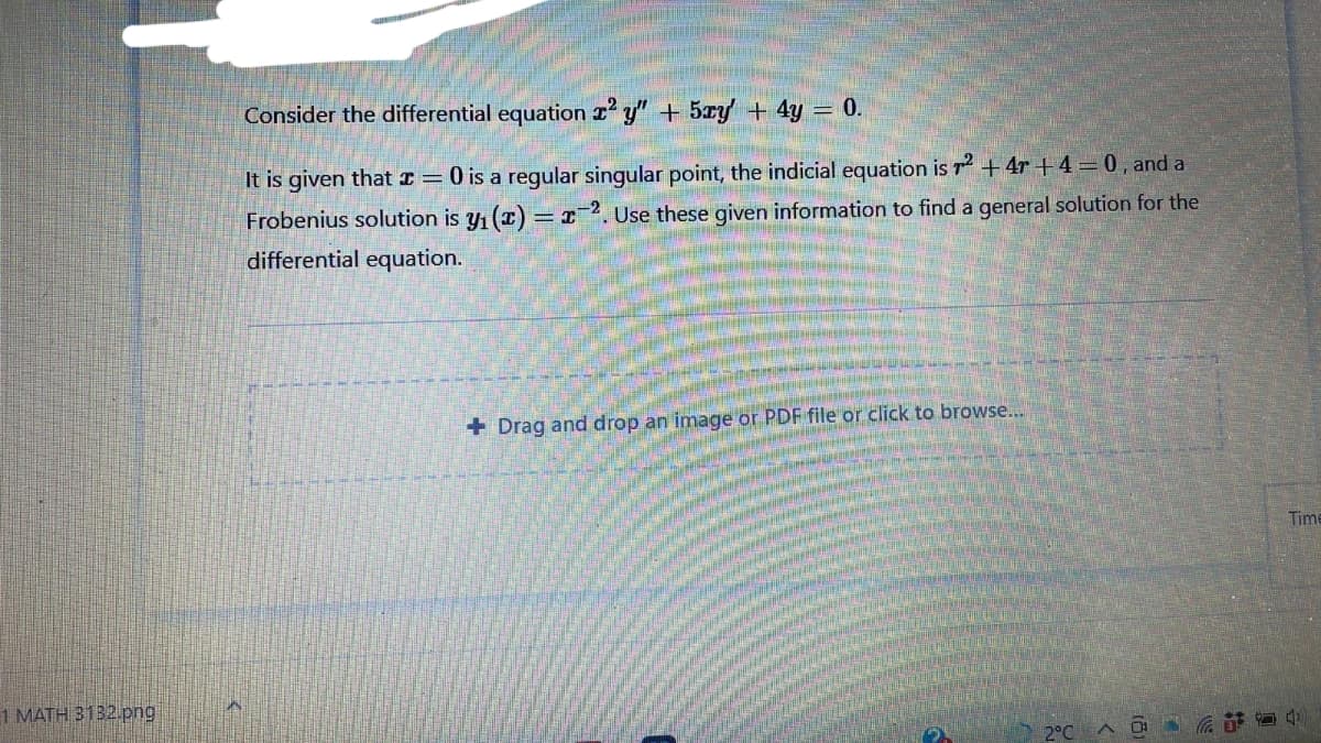 Consider the differential equation r y" + 5xy + 4y = 0.
It is given that I= 0 is a regular singular point, the indicial equation is r+4r + 4=0, and a
Frobenius solution is y1 (1) = x²2. Use these given information to find a general solution for the
differential equation.
+ Drag and drop an image or PDF file or click to browse...
Time
1 MATH 3132.png
2°C
