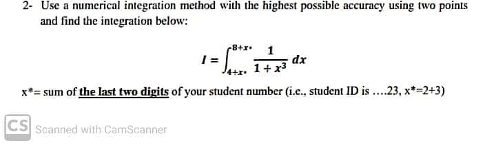 2- Use a numerical integration method with the highest possible accuracy using two points
and find the integration below:
-8+x•
1
dx
1+ x3
x*= sum of the last two digits of your student number (i.e., student ID is ..23, x*=2+3)
CS
Scanned with CamScanner
