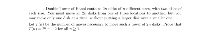 Double Tower of Hanoi contains 2n disks of n different sizes, with two disks of
each size. You must move all 2n disks from one of three locations to another, but you
may move only one disk at a time, without putting a larger disk over a smaller one.
Let T(n) be the number of moves necessary to move such a tower of 2n disks. Prove that
T(n) = 2"+1 – 2 for all n > 1.
%3D
