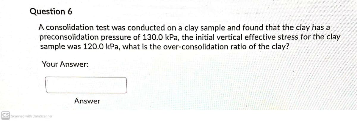 Question 6
A consolidation test was conducted on a clay sample and found that the clay has a
preconsolidation pressure of 130.0 kPa, the initial vertical effective stress for the clay
sample was 120.0 kPa, what is the over-consolidation ratio of the clay?
Your Answer:
Answer
CS
Scanned with CamScanner
