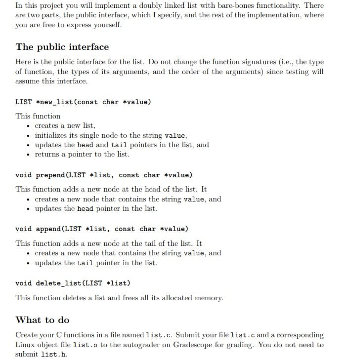 In this project you will implement a doubly linked list with bare-bones functionality. There
are two parts, the public interface, which I specify, and the rest of the implementation, where
you are free to express yourself.
The public interface
Here is the public interface for the list. Do not change the function signatures (i.e., the type
of function, the types of its arguments, and the order of the arguments) since testing will
assume this interface.
LIST *new_list (const char *value)
This function
• creates a new list,
• initializes its single node to the string value,
• updates the head and tail pointers in the list, and
• returns a pointer to the list.
void prepend (LIST +list, const char *value)
This function adds a new node at the head of the list. It
• creates a new node that contains the string value, and
• updates the head pointer in the list.
void append (LIST +list, const char *value)
This function adds a new node at the tail of the list. It
• creates a new node that contains the string value, and
• updates the tail pointer in the list.
void delete_list (LIST +list)
This function deletes a list and frees all its allocated memory.
What to do
Create your C functions in a file named list.c. Submit your file list.c and a corresponding
Linux object file list.o to the autograder on Gradescope for grading. You do not need to
submit list.h.
