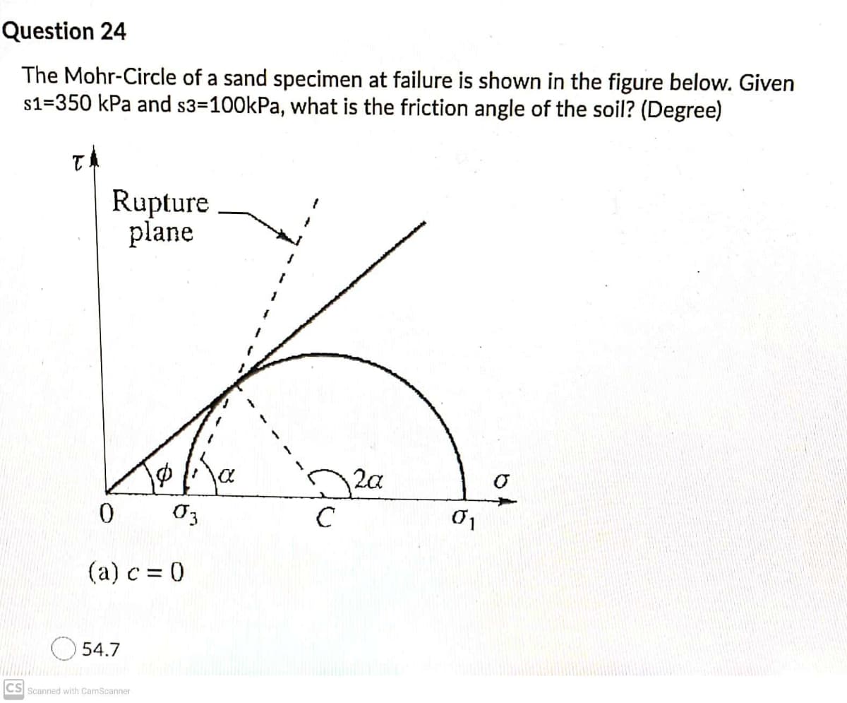 Question 24
The Mohr-Circle of a sand specimen at failure is shown in the figure below. Given
s1=350 kPa and s3=100kPa, what is the friction angle of the soil? (Degree)
Rupture
plane
2a
(a) c = 0
54.7
CS Scanned with CamScanner
