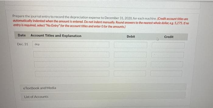 Prepare the journal entry to record the depreciation expense to December 31, 2020, for each machine. (Credit account titles are
automatically indented when the amount is entered. Do not indent manually. Round answers to the nearest whole dollar, eg 5,275. If no
entry is required, select "No Entry" for the account titles and enter O for the amounts.)
Date Account Titles and Explanation
Debit
Credit
Dec. 31
dep
eTextbook and Media
List of Accounts
