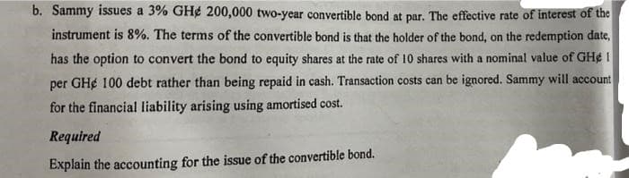 b. Sammy issues a 3% GH¢ 200,000 two-year convertible bond at par. The effective rate of interest of the
instrument is 8%. The terms of the convertible bond is that the holder of the bond, on the redemption date,
has the option to convert the bond to equity shares at the rate of 10 shares with a nominal value of GH¢ I
per GH¢ 100 debt rather than being repaid in cash. Transaction costs can be ignored. Sammy will account
for the financial liability arising using amortised cost.
Required
Explain the accounting for the issue of the convertible bond.
