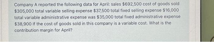 Company A reported the following data for April: sales $692,500 cost of goods sold
$305,000 total variable selling expense $37,500 total fixed selling expense $16,000
total variable administrative expense was $35,000 total fixed administrative expense
$38,900 If the cost of goods sold in this company is a variable cost. What is the
contribution margin for April?
