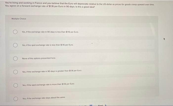 You're living and working in France and you believe that the Euro will depreciate relative to the US dollar as prices for goods creep upward over time.
You agree on a forward exchange rate of $1.16 per Euro in 90 days. Is this a good idea?
Multiple Choice
Yes, if the exchange rate in 90 days is less than $116 per Euro
Yes, if the spot exchange rate is less than $116 per Euro
None of the options presented here.
Yes, if the exchange rate in 90 days is greater than $116 per Euro.
Yes, if the spot exchange rate is more than $116 per Euro.
Yes, if the exKchange rate stays about the same.
