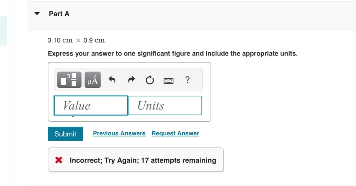 Part A
3.10 cm x 0.9 cm
Express your answer to one significant figure and include the appropriate units.
o
Value
Units
?
Submit
Previous Answers Request Answer
× Incorrect; Try Again; 17 attempts remaining