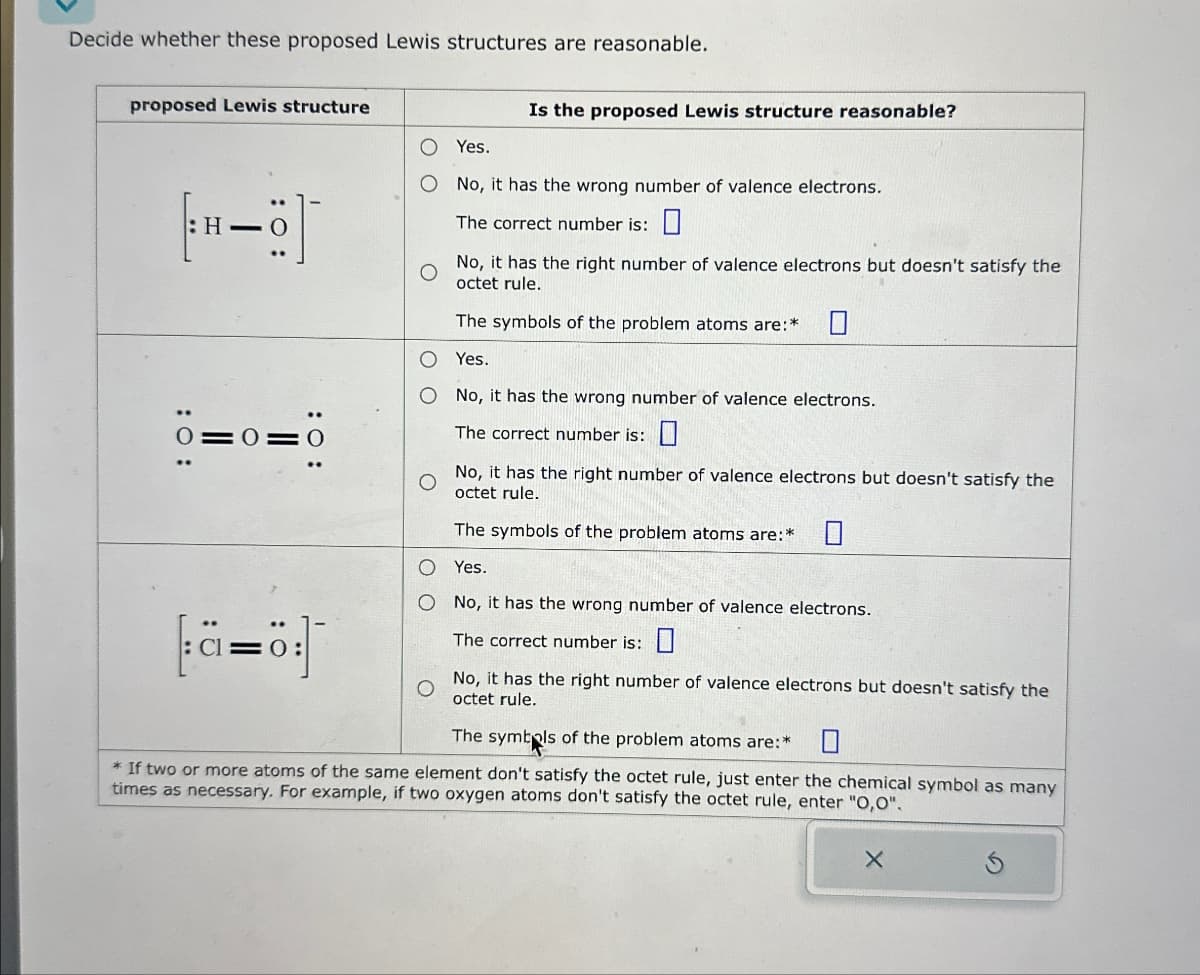 Decide whether these proposed Lewis structures are reasonable.
proposed Lewis structure
Is the proposed Lewis structure reasonable?
○ Yes.
: 0:
H-
=0
=0
: C
: 0:
No, it has the wrong number of valence electrons.
The correct number is: ☐
No, it has the right number of valence electrons but doesn't satisfy the
octet rule.
The symbols of the problem atoms are:*
O Yes.
O No, it has the wrong number of valence electrons.
The correct number is: ☐
No, it has the right number of valence electrons but doesn't satisfy the
octet rule.
The symbols of the problem atoms are:*
O Yes.
O No, it has the wrong number of valence electrons.
The correct number is:
No, it has the right number of valence electrons but doesn't satisfy the
octet rule.
The symbols of the problem atoms are:*
* If two or more atoms of the same element don't satisfy the octet rule, just enter the chemical symbol as many
times as necessary. For example, if two oxygen atoms don't satisfy the octet rule, enter "O,O".
X
G