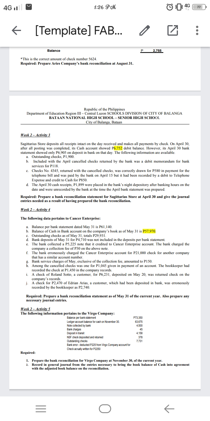 4G I
1:26 PM
O 4G
77
[Template] FAB..
Balance
2,755
*This is the correct amount of check number 5624.
Required: Prepare Aries Company's bank reconciliation at August 31.
Republic of the Philippines
Department of Education Region III – Central Luzon SCHOOLS DIVISION OF CITY OF BALANGA
BATAAN NATIONAL HIGH SCHOOL - SENIOR HIGH SCHOOL
City of Balanga, Bataan
Week 2 - Activity 3
Sagittarius Store deposits all receipts intact on the day received and makes all payments by check. On April 30,
after all posting was completed, its Cash account showed P6,752 debit balance. However, its April 30 bank
statement showed only P6,905 on deposit in bank on that day. The following information are available.
a. Outstanding checks, P1,900.
Included with the April cancelled checks returned by the bank was a debit memorandum for bank
services for P118.
b
Checks
No.
4345, returned with the cancelled checks, was correctly drawn for P580 in payment for the
с.
telephone bill and was paid by the bank on April 15 but it had been recorded by a debit to Telephone
Expense and credit to Cash for P850.
The April 30 cash receipts, P1,899 were placed in the bank's night depository after banking hours on the
date and were unrecorded by the bank at the time the April bank statement was prepared.
d.
Required: Prepare a bank reconciliation statement for Sagittarius Store at April 30 and give the journal
entries needed as a result of having prepared the bank reconciliation.
Week 2 - Activity 4
The following data pertains to Cancer Enterprise:
Balance per bank statement dated May 31 is P61,140.
b. Balance of Cash in Bank account on the company's book as of May 31 is P57,970.
c. Outstanding checks as of May 31, totals P29.931.
d. Bank deposits of May 31 for P4,710 was not included in the deposits per bank statement.
e. The bank collected a P5,225 note that it credited to Cancer Enterprise account. The bank charged the
company a collection fee of P30 on the above note.
f. The bank erroneously charged the Cancer Enterprise account for P21,000 check for another company
that has a similar account number.
g. Bank service charges of May, exclusive of the collection fee, amounted to P150.
a.
h. Among the cancelled checks was one for P1,045 given in payment of an account. The bookkeeper had
recorded the check at P1,450 in the company records.
A check of Roland Sotto, a customer, for P6,231, deposited on May 20, was returned check on the
company's records.
A check for P2,470 of Edrian Arias, a customer, which had been deposited in bank, was erroneously
i.
j-
recorded by the bookkeeper as P2,740.
Required: Prepare a bank reconciliation statement as of May 31 of the current year. Also prepare any
necessary journal entries.
Week 2 – Activity 5
The following information pertains to the Virgo Company:
P73,350
Balance per bank statement
Ledger account balance for cash on November 30.
Note collected by bank
Bank charges
Deposit in transit
NSF check deposited and returned
63,675
4,500
45
4,158
378
Outstanding checks
Bank error - deducted P225 from Virgo Company account for
Check acrually written for P2250
7,731
Required:
1. Prepare the bank reconciliation for Virgo Company at November 30, of the current year.
2. Record in general journal from the entries necessary to bring the book balance of Cash into agreement
with the adjusted book balance on the reconciliation.
...
II
