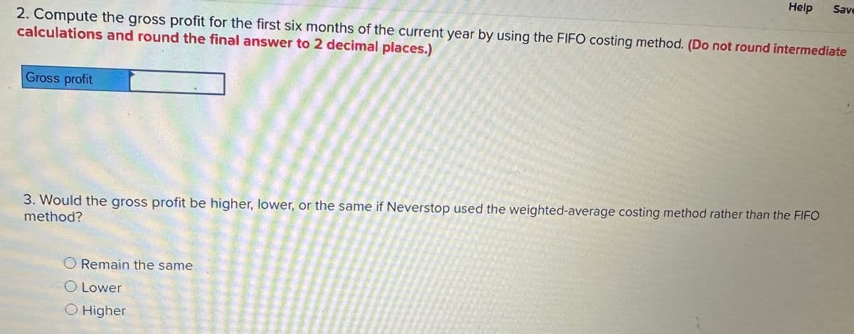 Help
Save
2. Compute the gross profit for the first six months of the current year by using the FIFO costing method. (Do not round intermediate
calculations and round the final answer to 2 decimal places.)
Gross profit
3. Would the gross profit be higher, lower, or the same if Neverstop used the weighted-average costing method rather than the FIFO
method?
Remain the same
○ Lower
O Higher