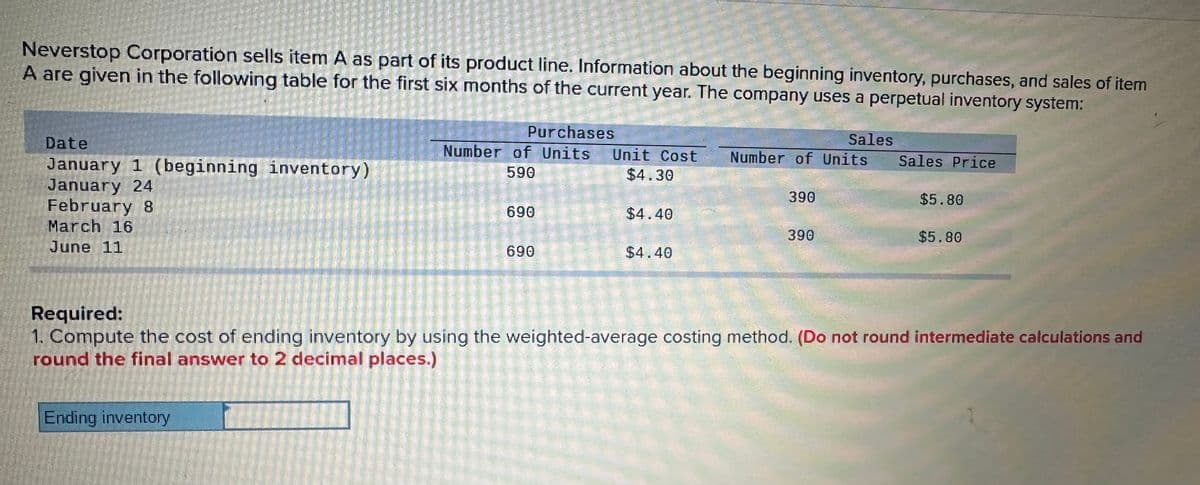 Neverstop Corporation sells item A as part of its product line. Information about the beginning inventory, purchases, and sales of item
A are given in the following table for the first six months of the current year. The company uses a perpetual inventory system:
Date
January 1 (beginning inventory)
January 24
February 8
March 16
June 11
Required:
Purchases
Sales
Number of Units Unit Cost
Number of Units
Sales Price
590
$4.30
390
$5.80
690
$4.40
390
$5.80
690
$4.40
1. Compute the cost of ending inventory by using the weighted-average costing method. (Do not round intermediate calculations and
round the final answer to 2 decimal places.)
Ending inventory