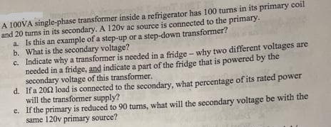 A 100VA single-phase transformer inside a refrigerator has 100 turns in its primary coil
and 20 turns in its secondary. A 120v ac source is connected to the primary.
a. Is this an example of a step-up or a step-down transformer?
b. What is the secondary voltage?
c. Indicate why a transformer is needed in a fridge – why two different voltages are
needed in a fridge, and indicate a part of the fridge that is powered by the
secondary voltage of this transformer.
d. Ifa 202 load is connected to the secondary, what percentage of its rated
will the transformer supply?
e. If the primary is reduced to 90 turns, what will the secondary voltage be with the
same 120v primary source?
power
